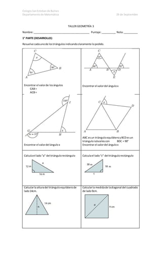 Colegio San Esteban de Bulnes 
Departamento de Matemática 29 de Septiembre 
TALLER GEOMETRÍA 3 
Nombre: _______________________________________ Puntaje: __________ Nota: __________ 
1° PARTE (DESARROLLO): 
Resuelve cada uno de los triángulos indicando claramente lo pedido. 
Encontrar el valor de los ángulos 
CAB = 
ACB = 
Encontrar el valor del ángulo x 
Encontrar el valor del ángulo x 
ABC es un triángulo equilátero y BCD es un 
triángulo isósceles con BDC = 90° 
Encontrar el valor del ángulo x 
Calcula el lado “a” del triángulo rectángulo 
Calcula el lado “c” del triángulo rectángulo 
Calcular la altura del triángulo equilátero de 
lado 14cm. 
Calcular la medida de la diagonal del cuadrado 
de lado 9cm. 
 