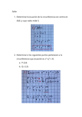 Taller.
1. Determinar la ecuación de la circunferencia con centro en
(0,0) y cuyo radio mide 5.
2. Determinar si los siguientes puntos pertenecen a la
circunferencia cuya ecuación es x2
+y2
= 25.
a. P (3,4)
b. Q (-2,3)
 