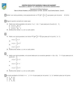 CENTRO EDUCATIVO SAGRADA FAMILIA DE NAZARET
“EDUCAMOS LA MENTE Y EL CORAZÓN DE LAS NUEVAS GENERACIONES
Geometria En El Plano Cartesiano
Taller de Rectas Paralelas y Perpendiculares 1ra Parte. Docente : Aura Cristina Garzón. Curso 9
1 Hallar una recta paralela y otra perpendicular a r ≡ y= - - que pasen por el punto A=(3,5).
2 Elige la opción correcta en cada caso:
A. Halla una recta paralela a la recta r ≡ y = 2x + 1 que pase por el punto (4, 1)
a. s ≡ y = 2x + 7
b. s ≡ y = 2x + 7
c. s ≡ y = 2x 7
B. Grafica las rectas r y s en un solo plano
3
A. Halla una recta paralela a la recta r ≡ y= + 2 que pase por el punto ( 2, 1)
a.
b.
c.
B. Grafica las rectas r y s en un solo plano
4
A. Halla una recta paralela, a la recta dada por su ecuación general r ≡ 3x + 2y 7 = 0 que pase por el
punto (0, 3)
a.
b.
c.
B. Grafica las rectas r y s en un solo plano
5 La recta paralela a la recta r ≡ x y + 4 = 0 que pasa por el punto ( 2, 1), también pasa por el punto:
a. ( 3, 1)
b. (0, 2)
c. ( 1, 2)
 