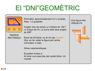El “DNI”GEOMÈTRIC
            Perímetre: aproximadament 5,5 c (costat)
                                                          Una figura feta
            Àrea: 1,5 quadrets
                                                          Utilitzant-lo
            Angles: dos de rectes un d’obtús de 135º i
            un d’agut de 45. La suma dels seus angles
            és 360º
 TRAPEZI
RECTANGLE   Eixos de Simetria: no en té cap Centre?
            Girs: en fer voltar la figura pel centre
            coincideix 4 cops

            Altres característiques:

            El podem trobar a:
            Al mirar una casa des del costat (foto). Un
            martell.
 