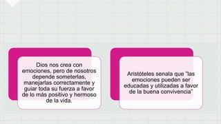 Dios nos crea con
emociones, pero de nosotros
depende someterlas,
manejarlas correctamente y
guiar toda su fuerza a favor
de lo más positivo y hermoso
de la vida.
Aristóteles senala que ”las
emociones pueden ser
educadas y utilizadas a favor
de la buena convivencia”
 