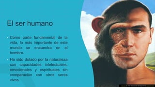 El ser humano
• Como parte fundamental de la
vida, lo más importante de este
mundo se encuentra en el
hombre.
• Ha sido dotado por la naturaleza
con capacidades intelectuales,
emocionales y espirítuales sin
comparación con otros seres
vivos.
Esta foto de Autor desconocido está bajo licencia CC BY-NC-ND
 