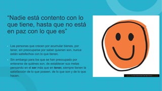 “Nadie está contento con lo
que tiene, hasta que no está
en paz con lo que es”
• Las personas que crecen por acumular bienes, por
tener, sin preocuparse por saber quienen son, nunca
están satisfechos con lo que tienen.
• Sin embargo para los que se han preocupado por
enterarse de quiénes son, de establecer sus metas
pensando en el ser más que en tener, siempre tienen la
satisfacción de lo que poseen, de lo que son y de lo que
hacen. Esta foto de Autor desconocido está bajo licencia CC BY-NC
 