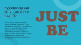 Importancia del
SER, SABER y
HACER.
• Pareciera que en esta sociedad,
destacar fuera lo más difícil, ¿cómo
sobresalir entre tantos?. La mayoría se
pierde en la mediocridad. Pocos
aprovechan las oportunidades,
Pareciera que ahora la pereza y el
dinero fácil son lo más común; como si
esconderse en el anonimato y
dedicarse a actividades ilícitas fueran
la solución.
 