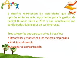 8 desafíos representan las capacidades que en su
opinión serán los más importantes para la gestión de
Capital Humano hasta el 2015 y que actualmente son
considerados debilidades en sus empresas.
Tres categorías que agrupan estos 8 desafíos:
• Desarrollar y mantener a los mejores empleados.
• Anticipar el cambio.
•Capacitar a la organización.
 