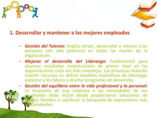 1. Desarrollar y mantener a los mejores empleados
– Gestión del Talento: Implica atraer, desarrollar y retener a las
personas con alto potencial en todos los niveles de la
organización.
– Mejorar el desarrollo del Liderazgo: fundamental para
alcanzar resultados empresariales de primer nivel en las
organizaciones cada vez más complejas. Las empresas deberán
invertir recursos en definir modelos específicos de liderazgo,
asesorar a los líderes y diseñar programas de desarrollo.
– Gestión del equilibrio entre la vida profesional y la personal:
La respuesta de una empresa a las necesidades de sus
empleados debe incluir desde proporcionar soluciones de
trabajo flexibles a satisfacer la búsqueda de aspiraciones más
trascendentes
 