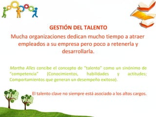 GESTIÓN DEL TALENTO
Mucha organizaciones dedican mucho tiempo a atraer
empleados a su empresa pero poco a retenerla y
desarrollarla.
Martha Alles concibe el concepto de “talento” como un sinónimo de
“competencia” (Conocimientos, habilidades y actitudes;
Comportamientos que generan un desempeño exitoso).
El talento clave no siempre está asociado a los altos cargos.
 