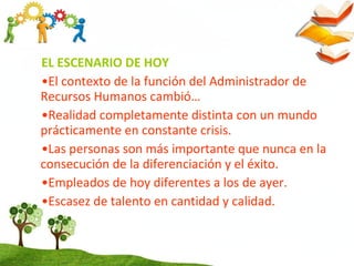 EL ESCENARIO DE HOY
•El contexto de la función del Administrador de
Recursos Humanos cambió…
•Realidad completamente distinta con un mundo
prácticamente en constante crisis.
•Las personas son más importante que nunca en la
consecución de la diferenciación y el éxito.
•Empleados de hoy diferentes a los de ayer.
•Escasez de talento en cantidad y calidad.
 