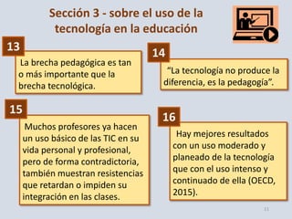 11
Sección 3 - sobre el uso de la
tecnología en la educación
La brecha pedagógica es tan
o más importante que la
brecha tecnológica.
“La tecnología no produce la
diferencia, es la pedagogía”.
Muchos profesores ya hacen
un uso básico de las TIC en su
vida personal y profesional,
pero de forma contradictoria,
también muestran resistencias
que retardan o impiden su
integración en las clases.
Hay mejores resultados
con un uso moderado y
planeado de la tecnología
que con el uso intenso y
continuado de ella (OECD,
2015).
13 14
15
16
 