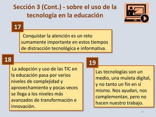 12
Las tecnologías son un
medio, una muleta digital,
y no tanto un fin en sí
mismo. Nos ayudan, nos
complementan, pero no
hacen nuestro trabajo.
Conquistar la atención es un reto
sumamente importante en estos tiempos
de distracción tecnológica e informativa.
La adopción y uso de las TIC en
la educación pasa por varios
niveles de complejidad y
aprovechamiento y pocas veces
se llega a los niveles más
avanzados de transformación e
innovación.
17
18 19
Sección 3 (Cont.) - sobre el uso de la
tecnología en la educación
 