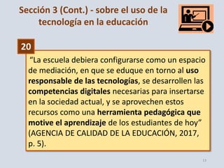 13
“La escuela debiera configurarse como un espacio
de mediación, en que se eduque en torno al uso
responsable de las tecnologías, se desarrollen las
competencias digitales necesarias para insertarse
en la sociedad actual, y se aprovechen estos
recursos como una herramienta pedagógica que
motive el aprendizaje de los estudiantes de hoy”
(AGENCIA DE CALIDAD DE LA EDUCACIÓN, 2017,
p. 5).
20
Sección 3 (Cont.) - sobre el uso de la
tecnología en la educación
 