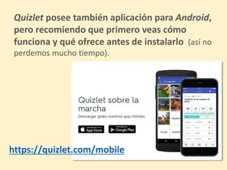 Quizlet posee también aplicación para Android,
pero recomiendo que primero veas cómo
funciona y qué ofrece antes de instalarlo (así no
perdemos mucho tiempo).
https://quizlet.com/mobile
 
