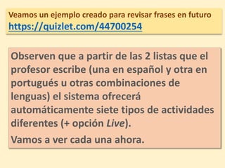 Veamos un ejemplo creado para revisar frases en futuro
https://quizlet.com/44700254
Observen que a partir de las 2 listas que el
profesor escribe (una en español y otra en
portugués u otras combinaciones de
lenguas) el sistema ofrecerá
automáticamente siete tipos de actividades
diferentes (+ opción Live).
Vamos a ver cada una ahora.
 