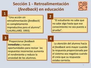 4
Sección 1 - Retroalimentación
(feedback) en educación
“Una acción sin
retroalimentación (feedback)
es completamente
improductiva para el alumno”.
(LAURILLARD, 1993).
“El estudiante no sabe que
no sabe algo hasta que ese
conocimiento no sea puesto a
prueba”.
Proporcionar feedback
inmediato y nuevas
oportunidades para revisar las
respuestas incorrectas aumenta
el rendimiento y reduce la
ansiedad de los alumnos.
La atención del alumno hacia
el feedback será mayor cuando
la respuesta proporcionada por
el sistema sea negativa cuando
él creía que su respuesta
estaba correcta.
1
2
3 4
 