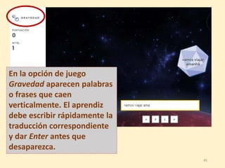 En la opción de juego
Gravedad aparecen palabras
o frases que caen
verticalmente. El aprendiz
debe escribir rápidamente la
traducción correspondiente
y dar Enter antes que
desaparezca.
45
 