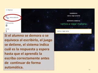 Si el alumno se demora o se
equivoca al escribirlo, el juego
se detiene, el sistema indica
cuál es la respuesta y espera
hasta que el aprendiz la
escriba correctamente antes
de continuar de forma
automática. 46
 