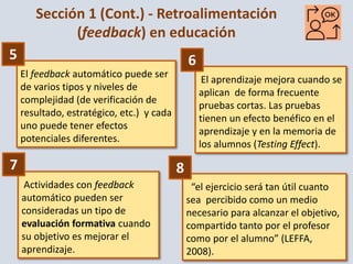 5
El feedback automático puede ser
de varios tipos y niveles de
complejidad (de verificación de
resultado, estratégico, etc.) y cada
uno puede tener efectos
potenciales diferentes.
El aprendizaje mejora cuando se
aplican de forma frecuente
pruebas cortas. Las pruebas
tienen un efecto benéfico en el
aprendizaje y en la memoria de
los alumnos (Testing Effect).
Actividades con feedback
automático pueden ser
consideradas un tipo de
evaluación formativa cuando
su objetivo es mejorar el
aprendizaje.
“el ejercicio será tan útil cuanto
sea percibido como un medio
necesario para alcanzar el objetivo,
compartido tanto por el profesor
como por el alumno” (LEFFA,
2008).
Sección 1 (Cont.) - Retroalimentación
(feedback) en educación
5
7
6
8
 