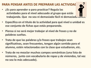 PARA PENSAR ANTES DE PREPARAR LAS ACTIVIDADES
• ¿Es para aprender o para practicar? Regula las
actividades para el nivel adecuado al grupo que estás
trabajando. Que no sea ni demasiado fácil ni demasiado difícil.
• Especifica en el título de la actividad para qué nivel o unidad es
ese conjunto de fichas que estás preparando.
• Piensa si no será mejor trabajar al nivel de frases y no de
palabras sueltas.
• Trata de que las palabras y/o frases que trabajes sean
significativas, sean frecuentes, tengan algún sentido para el
alumno, estén relacionadas con la clase que estudiaron, etc.
• Trata de no mezclar muchos campos semánticos (una lista de
números, junto con vocabulario de ropas y de viviendas, tal vez
no sea lo más adecuado).
 