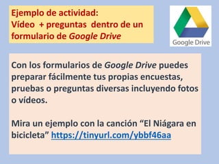 Con los formularios de Google Drive puedes
preparar fácilmente tus propias encuestas,
pruebas o preguntas diversas incluyendo fotos
o vídeos.
Mira un ejemplo con la canción “El Niágara en
bicicleta” https://tinyurl.com/ybbf46aa
Ejemplo de actividad:
Vídeo + preguntas dentro de un
formulario de Google Drive
 
