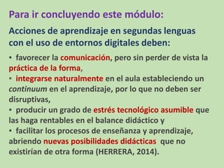 Para ir concluyendo este módulo:
Acciones de aprendizaje en segundas lenguas
con el uso de entornos digitales deben:
▪ favorecer la comunicación, pero sin perder de vista la
práctica de la forma,
▪ integrarse naturalmente en el aula estableciendo un
continuum en el aprendizaje, por lo que no deben ser
disruptivas,
▪ producir un grado de estrés tecnológico asumible que
las haga rentables en el balance didáctico y
▪ facilitar los procesos de enseñanza y aprendizaje,
abriendo nuevas posibilidades didácticas que no
existirían de otra forma (HERRERA, 2014).
 