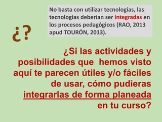 ¿?
¿Si las actividades y
posibilidades que hemos visto
aquí te parecen útiles y/o fáciles
de usar, cómo pudieras
integrarlas de forma planeada
en tu curso?
No basta con utilizar tecnologías, las
tecnologías deberían ser integradas en
los procesos pedagógicos (RAO, 2013
apud TOURÓN, 2013).
 