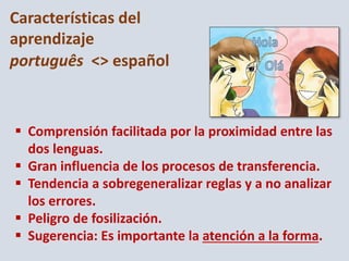  Comprensión facilitada por la proximidad entre las
dos lenguas.
 Gran influencia de los procesos de transferencia.
 Tendencia a sobregeneralizar reglas y a no analizar
los errores.
 Peligro de fosilización.
 Sugerencia: Es importante la atención a la forma.
Características del
aprendizaje
português <> español
 
