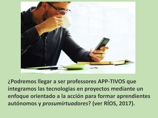¿Podremos llegar a ser professores APP-TIVOS que
integramos las tecnologias en proyectos mediante un
enfoque orientado a la acción para formar aprendientes
autónomos y prosumirtuadores? (ver RÍOS, 2017).
 