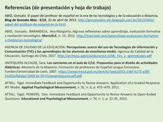 Referencias (de presentación y hoja de trabajo)
ABIO, Gonzalo. El papel del profesor de español en la era de las tecnologías y de la educación a distancia.
Blog de Gonzalo Abio - E/LE, 23 de abril de 2013. http://gonzaloabio-ele.blogspot.com.br/2013/04/el-
papel-del-profesor-de-espanol-en-la.html
ABIO, Gonzalo; BARANDELA, Ana Margarita. Algunas reflexiones sobre aprendizaje, evaluación formativa
y mediación tecnológica, MarcoELE, n. 15, 2012. http://marcoele.com/aprendizaje-evaluacion-formativa-
y-mediacion-tecnologica/
AGENCIA DE CALIDAD DE LA EDUCACIÓN. Percepciones acerca del uso de Tecnologías de Información y
Comunicación (TIC) y los aprendizajes de los alumnos de enseñanza media. Agencia de Calidad de la
Educación, Santiago de Chile, 2017. http://archivos.agenciaeducacion.cl/06_Tics_y_aprendizajes.pdf
ANTEQUERA ALCALDE, Sara. Las canciones en el aula de E/LE. Propuestas para el diseño de actividades
didácticas. Memoria de la Maestría. Formación de profesores de Español Lengua Extranjera.
Funiber/Universidad de León, 2007. https://www.mecd.gob.es/dam/jcr:bed13355-14bf-4173-a3f0-
b1605efbbabe/2008-bv-09-01saraantequera-pdf.pdf
ATTALI, Yigal. Immediate Feedback and Opportunity to Revise Answers: Application of a Graded Response
IRT Model. Applied Psychological Measurement, v. 35, n. 6, p. 472–479, 2011.
ATTALI, Yigal; POWERS, Don. Immediate Feedback and Opportunity to Revise Answers to Open-Ended
Questions. Educational and Psychological Measurement, v. 70, n. 1, p. 22-35, 2010.
 