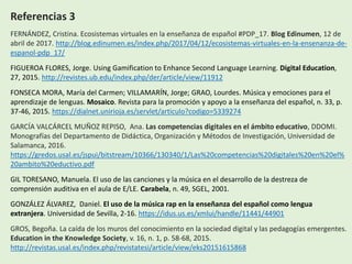 Referencias 3
FERNÁNDEZ, Cristina. Ecosistemas virtuales en la enseñanza de español #PDP_17. Blog Edinumen, 12 de
abril de 2017. http://blog.edinumen.es/index.php/2017/04/12/ecosistemas-virtuales-en-la-ensenanza-de-
espanol-pdp_17/
FIGUEROA FLORES, Jorge. Using Gamification to Enhance Second Language Learning. Digital Education,
27, 2015. http://revistes.ub.edu/index.php/der/article/view/11912
FONSECA MORA, María del Carmen; VILLAMARÍN, Jorge; GRAO, Lourdes. Música y emociones para el
aprendizaje de lenguas. Mosaico. Revista para la promoción y apoyo a la enseñanza del español, n. 33, p.
37-46, 2015. https://dialnet.unirioja.es/servlet/articulo?codigo=5339274
GARCÍA VALCÁRCEL MUÑOZ REPISO, Ana. Las competencias digitales en el ámbito educativo, DDOMI.
Monografías del Departamento de Didáctica, Organización y Métodos de Investigación, Universidad de
Salamanca, 2016.
https://gredos.usal.es/jspui/bitstream/10366/130340/1/Las%20competencias%20digitales%20en%20el%
20ambito%20eductivo.pdf
GIL TORESANO, Manuela. El uso de las canciones y la música en el desarrollo de la destreza de
comprensión auditiva en el aula de E/LE. Carabela, n. 49, SGEL, 2001.
GONZÁLEZ ÁLVAREZ, Daniel. El uso de la música rap en la enseñanza del español como lengua
extranjera. Universidad de Sevilla, 2-16. https://idus.us.es/xmlui/handle/11441/44901
GROS, Begoña. La caída de los muros del conocimiento en la sociedad digital y las pedagogías emergentes.
Education in the Knowledge Society, v. 16, n. 1, p. 58-68, 2015.
http://revistas.usal.es/index.php/revistatesi/article/view/eks20151615868
 