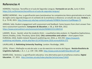 Referencias 4
HERRERA, Francisco. Tecnofilia en el aula de Segundas Lenguas. Formación en un clic, Junio 4 2014.
https://clic.es/formacion/tecnofilia-en-el-aula-de-segundas-lenguas/
IBÁÑEZ MORENO, Ana. La gamificación para (auto)evaluar las competencias léxico-gramaticales en el aula
de inglés como segunda lengua en el contexto de la enseñanza a distancia: un estudio de caso. Verbeia. n.
0, p. 75-99, 2015. http://www.ucjc.edu/wp-content/uploads/VERBEIA-Numero-0.pdf#page=75
JORDAN, Sally. Student engagement with assessment and feedback: Some lessons from short-answer free-
text e-assessment questions. Computers & Education, v. 58, p. 818–834, 2012.
https://www.sciencedirect.com/science/article/pii/S036013151100251X
LANDER, Bruce. Quizlet: what the students think – a qualitative data analysis. In: Papadima-Sophocleous,
Salomi; Bradley, Linda; Thouësny, Sylvie (Eds). CALL communities and culture – short papers from
EUROCALL 2016. Dublin Ireland: Research-publishing.net, 2016, p. 254-259. https://research-
publishing.net/display_article.php?doi=10.14705/rpnet.2016.eurocall2016.571
LAURILLARD, D. Rethinking University Teaching. London: Routledge, 1993.
LEFFA, Vilson J. Malhação na sala de aula: o uso do exercício no ensino de línguas . Revista Brasileira de
Lingüística Aplicada, v. 8, n. 1, p. 139- 158, 2008. http://www.scielo.br/pdf/rbla/v8n1/07.pdf
MARÍN DÍAZ, Verónica. La gamificación educativa. Una alternativa para la enseñanza creativa. Digital
Education, 27, 2015. http://revistes.ub.edu/index.php/der/article/view/13433
 