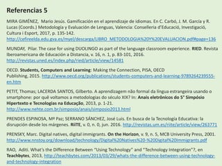 Referencias 5
MIRA GIMÉNEZ, Mario Jesús. Gamificación en el aprendizaje de idiomas. En C. Carbó, J. M. García y R.
Lucas (Coords.) Metodología y Evaluación de Lenguas, Valencia: Conselleria d’Educació, Investigació,
Cultura i Esport, 2017, p. 135-142.
http://cefireelda.edu.gva.es/myel/descarga/LIBRO_METODOLOGIA%20Y%20EVALUACION.pdf#page=136
MUNDAY, Pilar. The case for using DUOLINGO as part of the language classroom experience. RIED. Revista
Iberoamericana de Educación a Distancia, v. 16, n. 1, p. 83-101, 2016.
http://revistas.uned.es/index.php/ried/article/view/14581
OECD. Students, Computers and Learning: Making the Connection, PISA, OECD
Publishing, 2015. http://www.oecd.org/publications/students-computers-and-learning-9789264239555-
en.htm
PETIT, Thomas; LACERDA SANTOS, Gilberto. A aprendizagem não formal da língua estrangeira usando o
smartphone: por quê voltamos a metodologias do século XIX? In: Anais eletrônicos do 5° Simpósio
Hipertexto e Tecnologias na Educação, 2013, p. 1-21.
http://www.nehte.com.br/simposio/anais/simposio2013.html
PRENDES ESPINOSA, Mª Paz; SERRANO SÁNCHEZ, José Luis. En busca de la Tecnología Educativa: la
disrupción desde los márgenes. RiiTE, v. 0, n. 0, jun. 2016. http://revistas.um.es/riite/article/view/263771
PRENSKY, Marc. Digital natives, digital immigrants. On the Horizon, v. 9, n. 5, MCB University Press, 2001.
http://www.nnstoy.org/download/technology/Digital%20Natives%20-%20Digital%20Immigrants.pdf
RAO, Aditi. What’s the Difference Between “Using Technology” and “Technology Integration”?, en
Teachbytes, 2013, http://teachbytes.com/2013/03/29/whats-the-difference-between-using-technology-
and-technology-integration
 