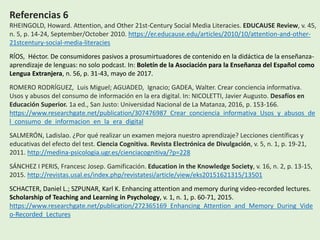 Referencias 6
RHEINGOLD, Howard. Attention, and Other 21st-Century Social Media Literacies. EDUCAUSE Review, v. 45,
n. 5, p. 14-24, September/October 2010. https://er.educause.edu/articles/2010/10/attention-and-other-
21stcentury-social-media-literacies
RÍOS, Héctor. De consumidores pasivos a prosumirtuadores de contenido en la didáctica de la enseñanza-
aprendizaje de lenguas: no solo podcast. In: Boletín de la Asociación para la Enseñanza del Español como
Lengua Extranjera, n. 56, p. 31-43, mayo de 2017.
ROMERO RODRÍGUEZ, Luis Miguel; AGUADED, Ignacio; GADEA, Walter. Crear conciencia informativa.
Usos y abusos del consumo de información en la era digital. In: NICOLETTI, Javier Augusto. Desafíos en
Educación Superior. 1a ed., San Justo: Universidad Nacional de La Matanza, 2016, p. 153-166.
https://www.researchgate.net/publication/307476987_Crear_conciencia_informativa_Usos_y_abusos_de
l_consumo_de_informacion_en_la_era_digital
SALMERÓN, Ladislao. ¿Por qué realizar un examen mejora nuestro aprendizaje? Lecciones científicas y
educativas del efecto del test. Ciencia Cognitiva. Revista Electrónica de Divulgación, v. 5, n. 1, p. 19-21,
2011. http://medina-psicologia.ugr.es/cienciacognitiva/?p=228
SÁNCHEZ I PERIS, Francesc Josep. Gamificación. Education in the Knowledge Society, v. 16, n. 2, p. 13-15,
2015. http://revistas.usal.es/index.php/revistatesi/article/view/eks20151621315/13501
SCHACTER, Daniel L.; SZPUNAR, Karl K. Enhancing attention and memory during video-recorded lectures.
Scholarship of Teaching and Learning in Psychology, v. 1, n. 1, p. 60-71, 2015.
https://www.researchgate.net/publication/272365169_Enhancing_Attention_and_Memory_During_Vide
o-Recorded_Lectures
 