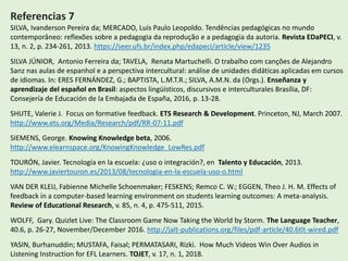 Referencias 7
SILVA, Ivanderson Pereira da; MERCADO, Luis Paulo Leopoldo. Tendências pedagógicas no mundo
contemporâneo: reflexões sobre a pedagogia da reprodução e a pedagogia da autoria. Revista EDaPECI, v.
13, n. 2, p. 234-261, 2013. https://seer.ufs.br/index.php/edapeci/article/view/1235
SILVA JÚNIOR, Antonio Ferreira da; TAVELA, Renata Martuchelli. O trabalho com canções de Alejandro
Sanz nas aulas de espanhol e a perspectiva intercultural: análise de unidades didáticas aplicadas em cursos
de idiomas. In: ERES FERNÁNDEZ, G.; BAPTISTA, L.M.T.R.; SILVA, A.M.N. da (Orgs.). Enseñanza y
aprendizaje del español en Brasil: aspectos lingüísticos, discursivos e interculturales Brasília, DF:
Consejería de Educación de la Embajada de España, 2016, p. 13-28.
SHUTE, Valerie J. Focus on formative feedback. ETS Research & Development. Princeton, NJ, March 2007.
http://www.ets.org/Media/Research/pdf/RR-07-11.pdf
SIEMENS, George. Knowing Knowledge beta, 2006.
http://www.elearnspace.org/KnowingKnowledge_LowRes.pdf
TOURÓN, Javier. Tecnología en la escuela: ¿uso o integración?, en Talento y Educación, 2013.
http://www.javiertouron.es/2013/08/tecnologia-en-la-escuela-uso-o.html
VAN DER KLEIJ, Fabienne Michelle Schoenmaker; FESKENS; Remco C. W.; EGGEN, Theo J. H. M. Effects of
feedback in a computer-based learning environment on students learning outcomes: A meta-analysis.
Review of Educational Research, v. 85, n. 4, p. 475-511, 2015.
WOLFF, Gary. Quizlet Live: The Classroom Game Now Taking the World by Storm. The Language Teacher,
40.6, p. 26-27, November/December 2016. http://jalt-publications.org/files/pdf-article/40.6tlt-wired.pdf
YASIN, Burhanuddin; MUSTAFA, Faisal; PERMATASARI, Rizki. How Much Videos Win Over Audios in
Listening Instruction for EFL Learners. TOJET, v. 17, n. 1, 2018.
 