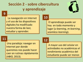 9
Sección 2 - sobre cibercultura
y aprendizaje
La navegación en Internet
y el uso de los dispositivos
digitales ha modificado
nuestra forma de leer,
estudiar y aprender.
El aprendizaje puede ser
hoy en todo momento y
lugar (u-learning, m-learning,
seamless learning).
Una paradoja: navegar en
Internet por donde
queremos nos puede hacer
caer en rutinas rápidamente
(ABIO, 2013).
A mayor uso del celular en
actividades no académicas el
rendimiento académico del
estudiante puede ser menor.
9
10
11 12
 