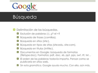 Búsqueda Delimitación de las búsquedas.  Exclusión de palabras (-). ¿Y el +? Búsqueda de frases (comillas). Búsqueda en sitios (site:). Búsqueda en tipos de sitios (site:edu, site:com). Búsqueda en titulos (intitle:). Documentos en Google: búsqueda de formatos (filetype:doc). Formatos: pdf, doc, xls, ppt, pps, swf, rtf, txt… El orden de las palabras todavía importa. Pensar como se publicaría en sitios web. Sin esta  gramática , Google ayuda mucho. Con ella, aún más.  