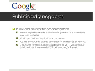 Publicidad y negocios Publicidad en línea: tendencia imparable. Permite llegar fácilmente a audiencias globales, o a audiencias muy segmentadas. Brinda estadísticas detalladas de resultados. 90% de anunciantes planea aumentar sus inversiones en la Web. El consumo total de medios será del 25% en 2011, y la inversión publicitaria en línea será del 15% del total, según Pyramid. 