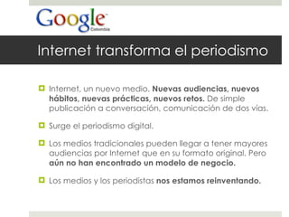 Internet transforma el periodismo Internet, un nuevo medio.  Nuevas audiencias, nuevos hábitos, nuevas prácticas, nuevos retos.  De simple publicación a conversación, comunicación de dos vías.  Surge el periodismo digital. Los medios tradicionales pueden llegar a tener mayores audiencias por Internet que en su formato original. Pero  aún no han encontrado un modelo de negocio. Los medios y los periodistas  nos estamos reinventando.  