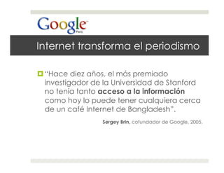 Internet transforma el periodismo

 “Hace diez años, el más premiado
  investigador de la Universidad de Stanford
  no tenía tanto acceso a la información
  como hoy lo puede tener cualquiera cerca
  de un café Internet de Bangladesh”.
                 Sergey Brin, cofundador de Google, 2005.
 