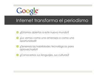 Internet transforma el periodismo

  ¿Estamos abiertos a este nuevo mundo?

  ¿Lo vemos como una amenaza o como una
   oportunidad?

  ¿Tenemos las habilidades tecnológicas para
   aprovecharlo?

  ¿Conocemos sus lenguajes, sus culturas?
 