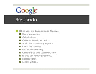 Búsqueda

  Otros usos del buscador de Google.
    Hacer preguntas.
    Calculadora.
    Conversiones de monedas.
    Traductor (translate.google.com).
    Corrector (spelling).
    Diccionario (define:).
    Cartelera de cine (películas, cine).
    Estado del tiempo (weather).
    Bolsa (stocks).
    Mapas y más…
 