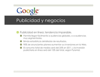 Publicidad y negocios

  Publicidad en línea: tendencia imparable.
    Permite llegar fácilmente a audiencias globales, o a audiencias
     muy segmentadas.
    Brinda estadísticas detalladas de resultados.
    90% de anunciantes planea aumentar sus inversiones en la Web.
    El consumo total de medios será del 25% en 2011, y la inversión
     publicitaria en línea será del 15% del total, según Pyramid.
 