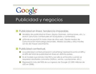 Publicidad y negocios

  Publicidad en línea: tendencia imparable.
    Modelos de publicidad en línea: display (banners, animaciones, etc.) y
     search (anuncios contextuales en búsquedas y contenidos).
    ¿Dónde se pauta? En toda clase de sitios web. Desde medios de
     comunicación hasta blogs personales. Medios sociales y sitios móviles
     son los de mayor crecimiento.

  Publicidad contextual.
    La publicidad contextual (search advertising) representa entre el 40% y
     el 60% del total de publicidad en línea en distintos países.
    Es el modelo que brinda más ROI y por ello es el favorito cuando se
     requieren resultados concretos (tráfico, ventas, suscripciones, etc.).
    Representó más del 96% de sus ingresos de Google (21.000 millones de
     USD en 2008).
 