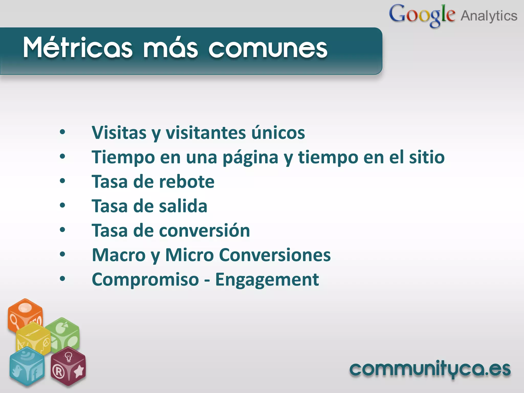 Métricas más comunes

  •   Visitas y visitantes únicos
  •   Tiempo en una página y tiempo en el sitio
  •   Tasa de rebote
  •   Tasa de salida
  •   Tasa de conversión
  •   Macro y Micro Conversiones
  •   Compromiso - Engagement



                                   communityca.es
 