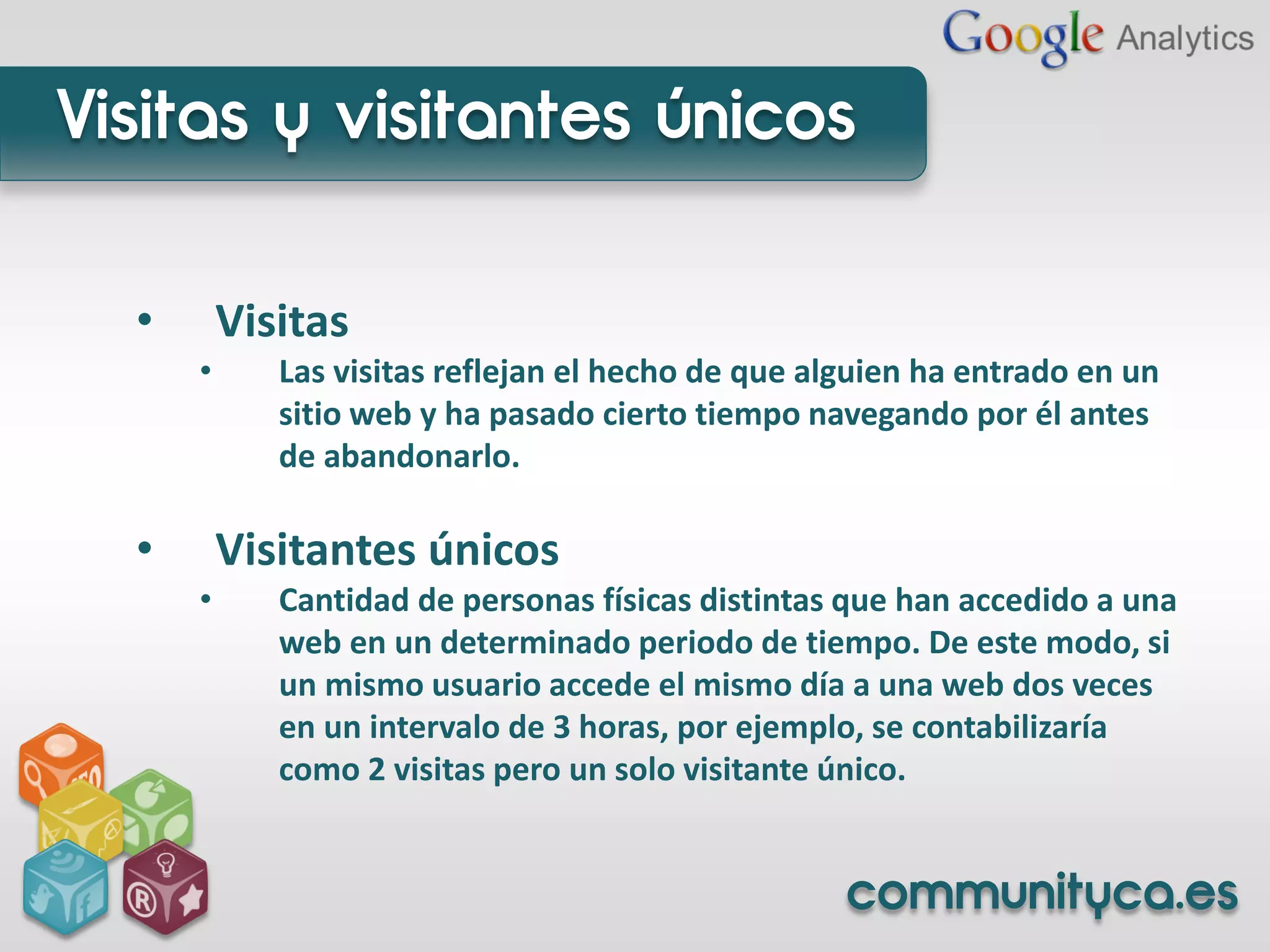 Visitas y visitantes únicos

  •       Visitas
      •      Las visitas reflejan el hecho de que alguien ha entrado en un
             sitio web y ha pasado cierto tiempo navegando por él antes
             de abandonarlo.

  •       Visitantes únicos
      •      Cantidad de personas físicas distintas que han accedido a una
             web en un determinado periodo de tiempo. De este modo, si
             un mismo usuario accede el mismo día a una web dos veces
             en un intervalo de 3 horas, por ejemplo, se contabilizaría
             como 2 visitas pero un solo visitante único.


                                                    communityca.es
 
