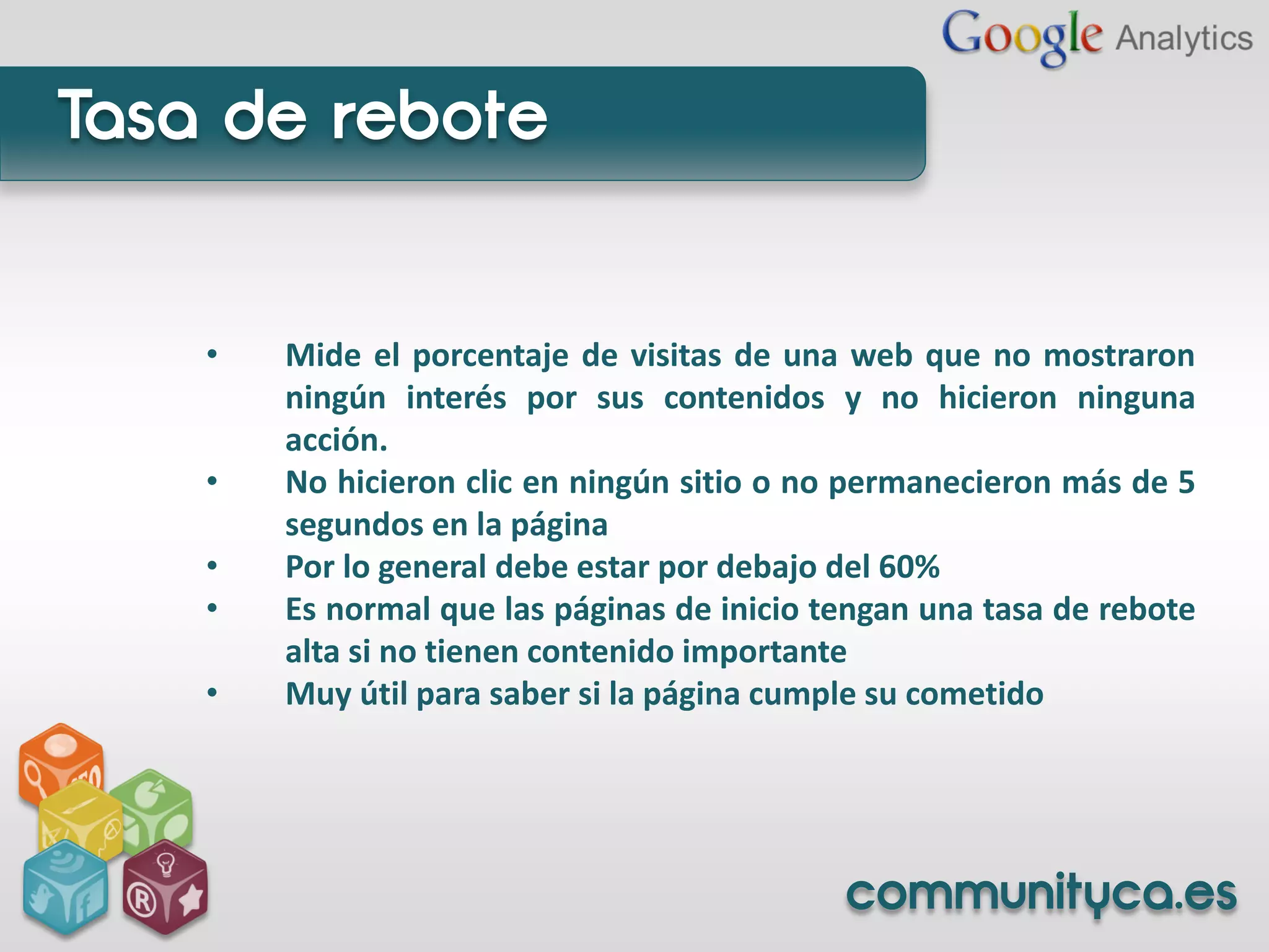 Tasa de rebote


    •   Mide el porcentaje de visitas de una web que no mostraron
        ningún interés por sus contenidos y no hicieron ninguna
        acción.
    •   No hicieron clic en ningún sitio o no permanecieron más de 5
        segundos en la página
    •   Por lo general debe estar por debajo del 60%
    •   Es normal que las páginas de inicio tengan una tasa de rebote
        alta si no tienen contenido importante
    •   Muy útil para saber si la página cumple su cometido




                                             communityca.es
 