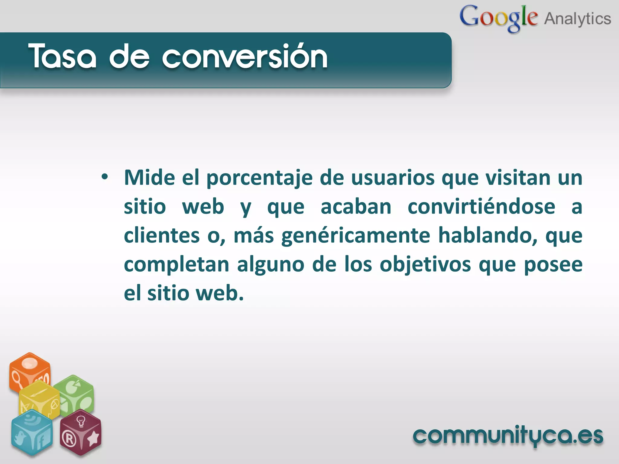 Tasa de conversión


    • Mide el porcentaje de usuarios que visitan un
      sitio web y que acaban convirtiéndose a
      clientes o, más genéricamente hablando, que
      completan alguno de los objetivos que posee
      el sitio web.




                                  communityca.es
 