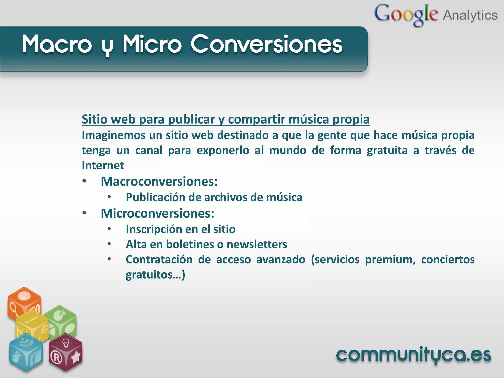 Macro y Micro Conversiones

    Sitio web para publicar y compartir música propia
    Imaginemos un sitio web destinado a que la gente que hace música propia
    tenga un canal para exponerlo al mundo de forma gratuita a través de
    Internet
    • Macroconversiones:
        •   Publicación de archivos de música
    • Microconversiones:
        •   Inscripción en el sitio
        •   Alta en boletines o newsletters
        •   Contratación de acceso avanzado (servicios premium, conciertos
            gratuitos…)




                                                 communityca.es
 