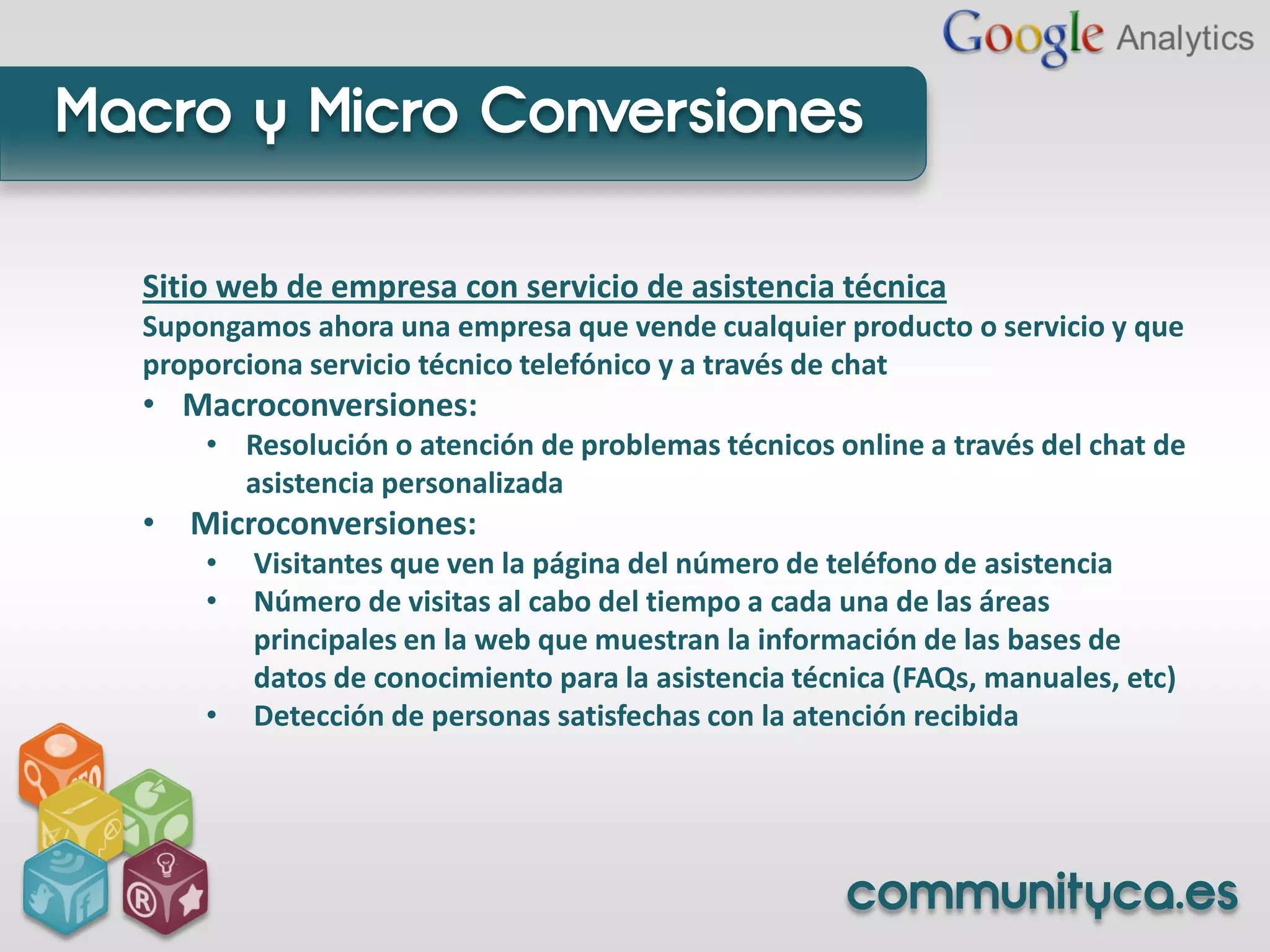 Macro y Micro Conversiones

  Sitio web de empresa con servicio de asistencia técnica
  Supongamos ahora una empresa que vende cualquier producto o servicio y que
  proporciona servicio técnico telefónico y a través de chat
  • Macroconversiones:
      • Resolución o atención de problemas técnicos online a través del chat de
        asistencia personalizada
  • Microconversiones:
      •   Visitantes que ven la página del número de teléfono de asistencia
      •   Número de visitas al cabo del tiempo a cada una de las áreas
          principales en la web que muestran la información de las bases de
          datos de conocimiento para la asistencia técnica (FAQs, manuales, etc)
      •   Detección de personas satisfechas con la atención recibida




                                                      communityca.es
 