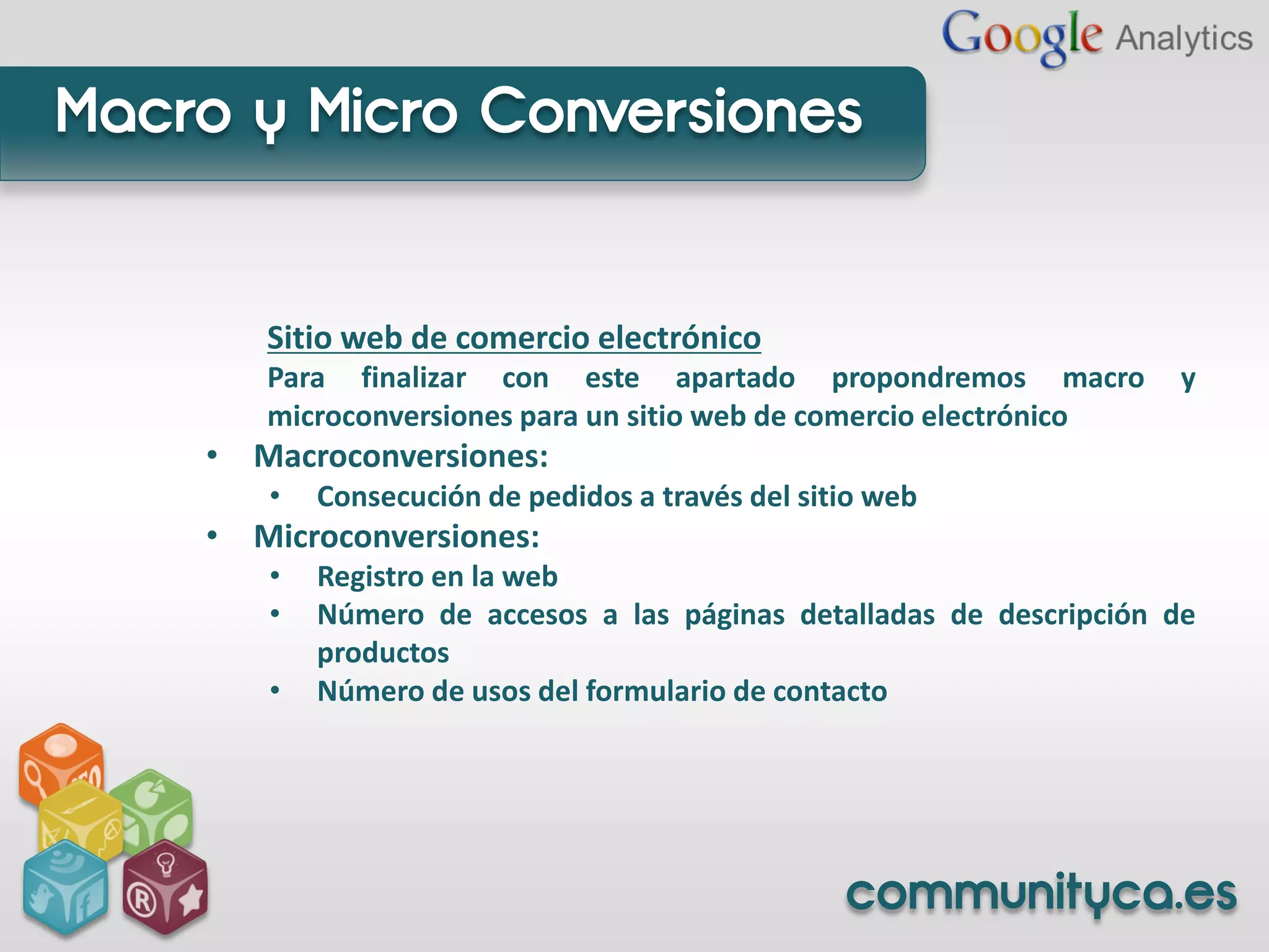 Macro y Micro Conversiones


       Sitio web de comercio electrónico
       Para finalizar con este apartado propondremos macro           y
       microconversiones para un sitio web de comercio electrónico
    • Macroconversiones:
       •   Consecución de pedidos a través del sitio web
    • Microconversiones:
       •   Registro en la web
       •   Número de accesos a las páginas detalladas de descripción de
           productos
       •   Número de usos del formulario de contacto




                                                  communityca.es
 