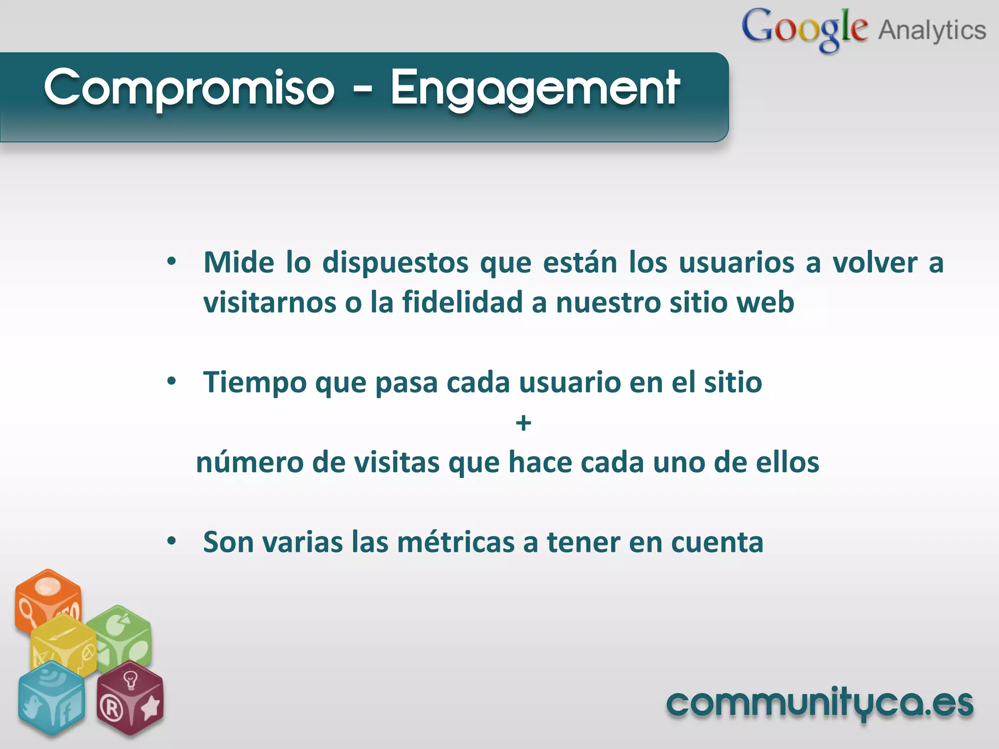 Compromiso - Engagement


    • Mide lo dispuestos que están los usuarios a volver a
      visitarnos o la fidelidad a nuestro sitio web

    • Tiempo que pasa cada usuario en el sitio
                            +
      número de visitas que hace cada uno de ellos

    • Son varias las métricas a tener en cuenta



                                       communityca.es
 